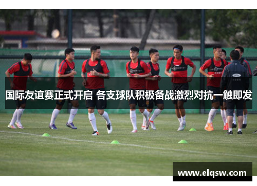 国际友谊赛正式开启 各支球队积极备战激烈对抗一触即发