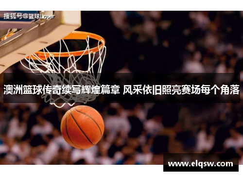 澳洲篮球传奇续写辉煌篇章 风采依旧照亮赛场每个角落